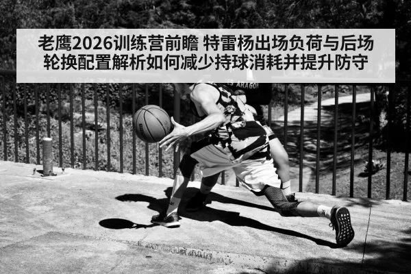 老鹰2026训练营前瞻 特雷杨出场负荷与后场轮换配置解析如何减少持球消耗并提升防守